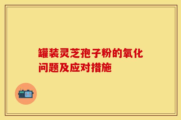 罐装灵芝孢子粉的氧化问题及应对措施