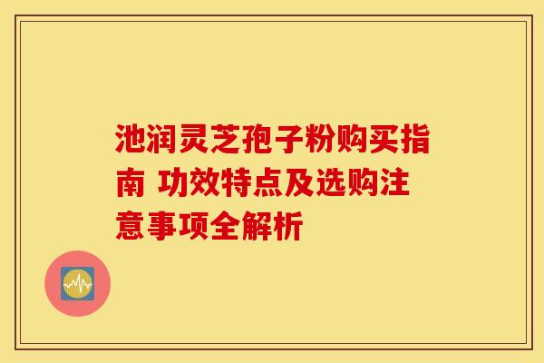 池润灵芝孢子粉购买指南 功效特点及选购注意事项全解析