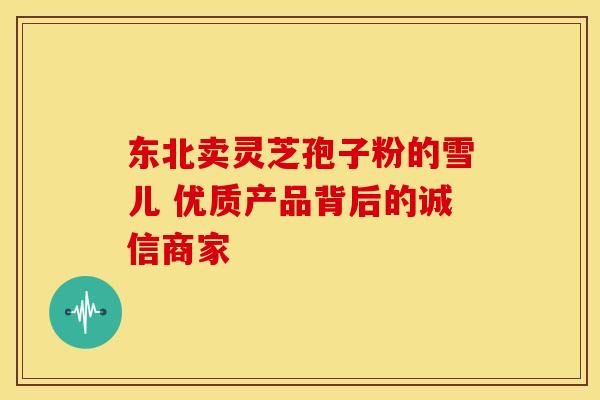 东北卖灵芝孢子粉的雪儿 优质产品背后的诚信商家