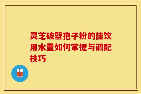 灵芝破壁孢子粉的佳饮用水量如何掌握与调配技巧