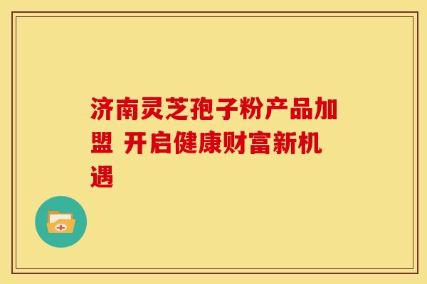 济南灵芝孢子粉产品加盟 开启健康财富新机遇