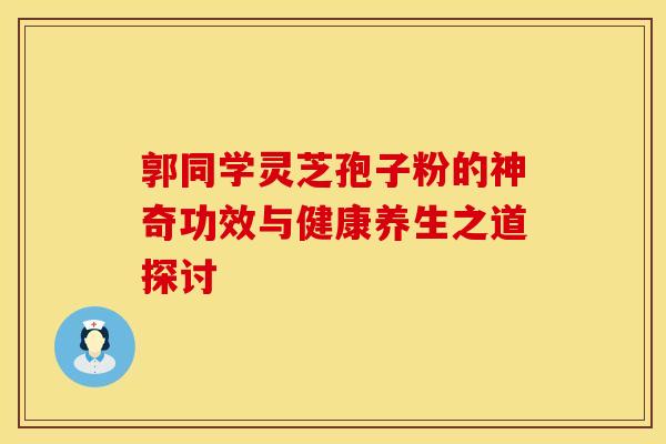 郭同学灵芝孢子粉的神奇功效与健康养生之道探讨