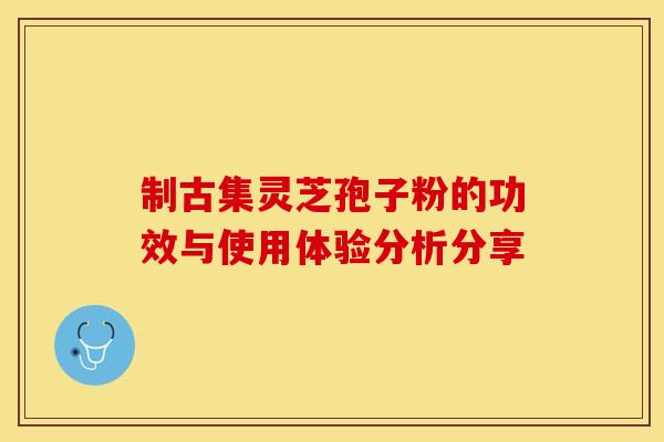 制古集灵芝孢子粉的功效与使用体验分析分享