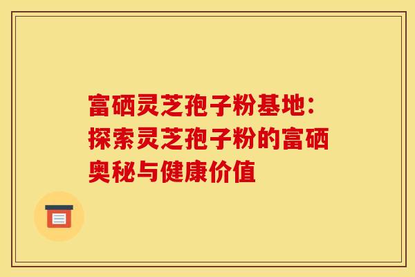 富硒灵芝孢子粉基地：探索灵芝孢子粉的富硒奥秘与健康价值
