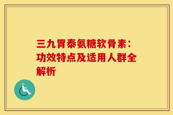 三九胃泰氨糖软骨素：功效特点及适用人群全解析