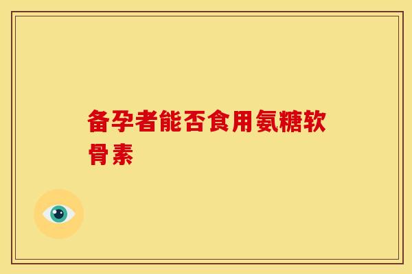 备孕者能否食用氨糖软骨素 备孕者能否食用氨糖软骨素
