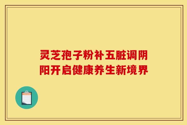 灵芝孢子粉补五脏调阴阳开启健康养生新境界