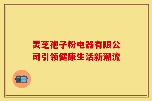 灵芝孢子粉电器有限公司引领健康生活新潮流