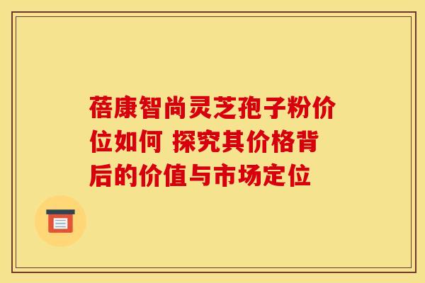 蓓康智尚灵芝孢子粉价位如何 探究其价格背后的价值与市场定位