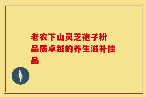 老农下山灵芝孢子粉 品质卓越的养生滋补佳品