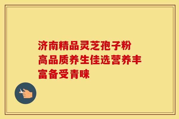 济南精品灵芝孢子粉 高品质养生佳选营养丰富备受青睐