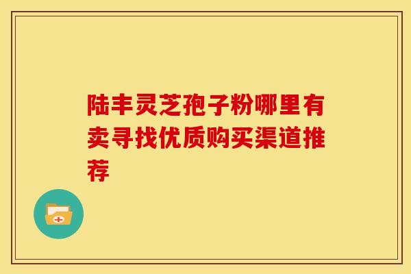 陆丰灵芝孢子粉哪里有卖寻找优质购买渠道推荐