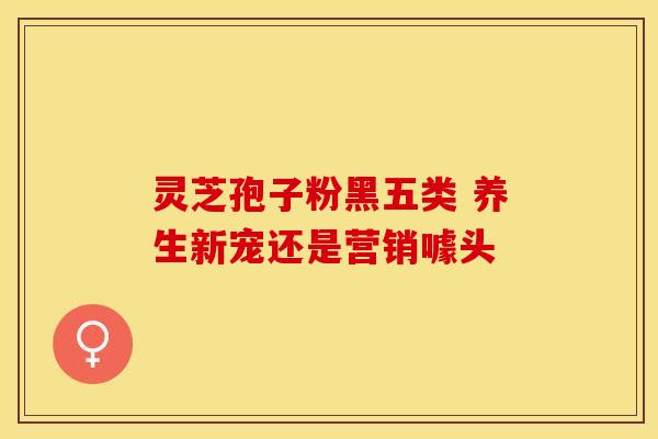 灵芝孢子粉黑五类 养生新宠还是营销噱头