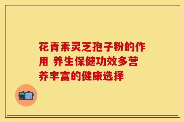 花青素灵芝孢子粉的作用 养生保健功效多营养丰富的健康选择