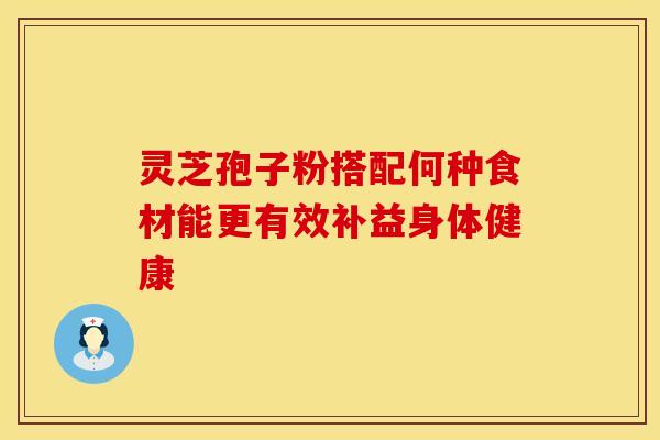 灵芝孢子粉搭配何种食材能更有效补益身体健康