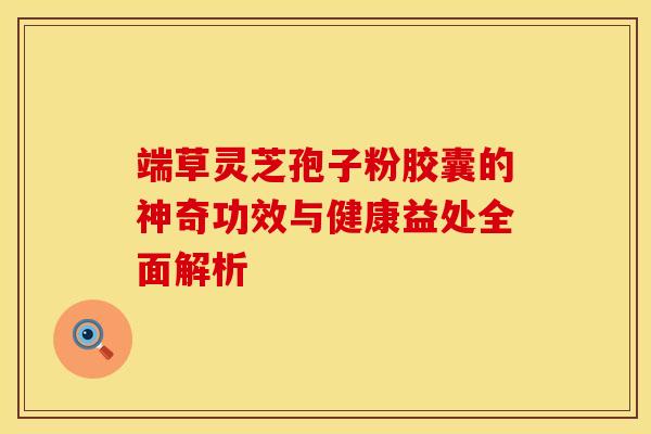 端草灵芝孢子粉胶囊的神奇功效与健康益处全面解析