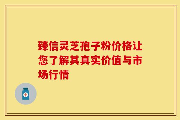 臻信灵芝孢子粉价格让您了解其真实价值与市场行情