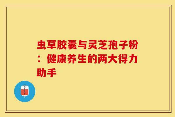 虫草胶囊与灵芝孢子粉：健康养生的两大得力助手