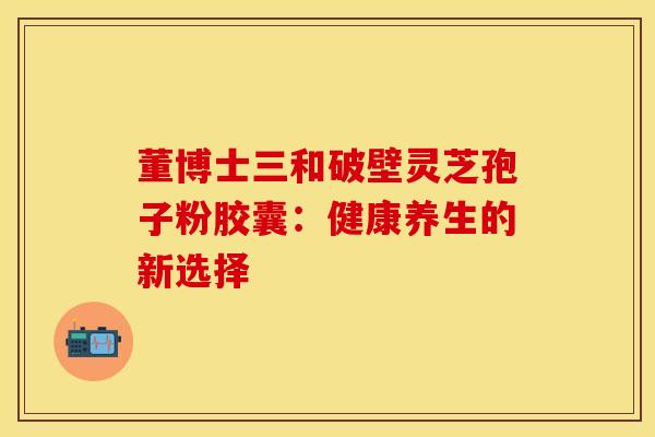 董博士三和破壁灵芝孢子粉胶囊：健康养生的新选择