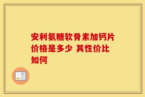 安利氨糖软骨素加钙片价格是多少 其性价比如何 安利氨糖软骨素加钙片价格是多少 其性价比如何