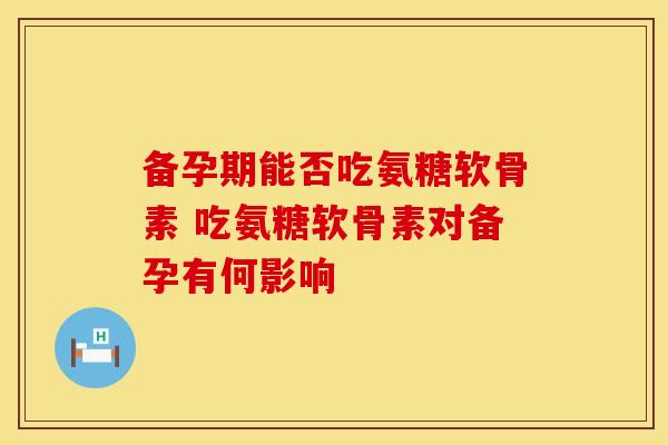 备孕期能否吃氨糖软骨素 吃氨糖软骨素对备孕有何影响
