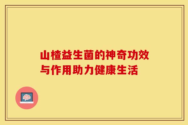 山楂益生菌的神奇功效与作用助力健康生活