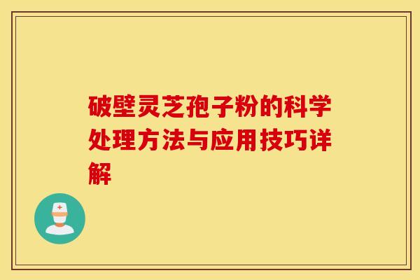 破壁灵芝孢子粉的科学处理方法与应用技巧详解