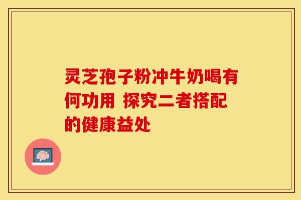 灵芝孢子粉冲牛奶喝有何功用 探究二者搭配的健康益处