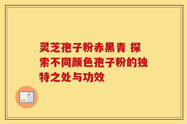 灵芝孢子粉赤黑青 探索不同颜色孢子粉的独特之处与功效