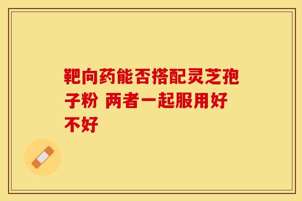 靶向药能否搭配灵芝孢子粉 两者一起服用好不好