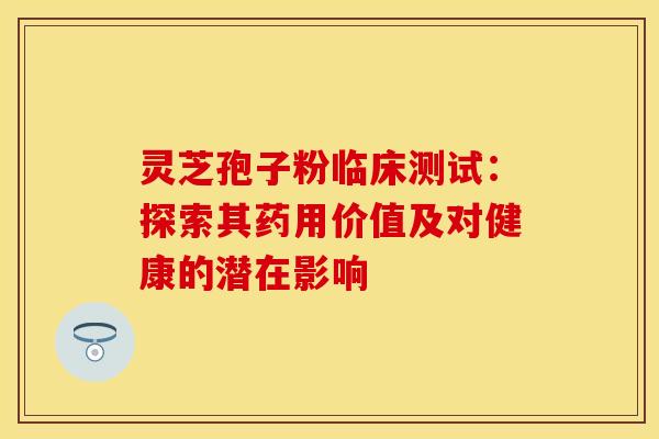 灵芝孢子粉临床测试：探索其药用价值及对健康的潜在影响
