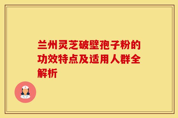 兰州灵芝破壁孢子粉的功效特点及适用人群全解析