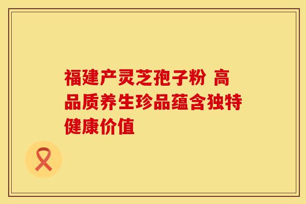 福建产灵芝孢子粉 高品质养生珍品蕴含独特健康价值