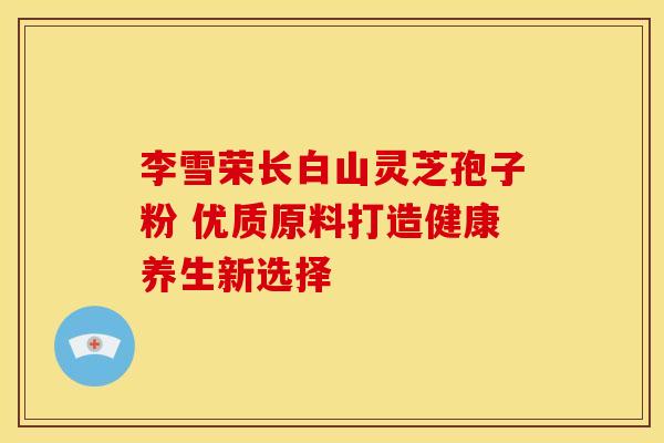 李雪荣长白山灵芝孢子粉 优质原料打造健康养生新选择