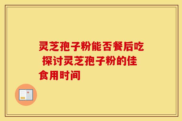 灵芝孢子粉能否餐后吃 探讨灵芝孢子粉的佳食用时间 灵芝孢子粉能否餐后吃 探讨灵芝孢子粉的佳食用时间