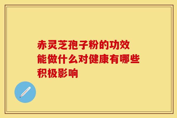 赤灵芝孢子粉的功效 能做什么对健康有哪些积极影响