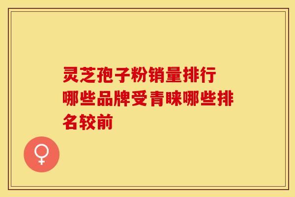 灵芝孢子粉销量排行 哪些品牌受青睐哪些排名较前