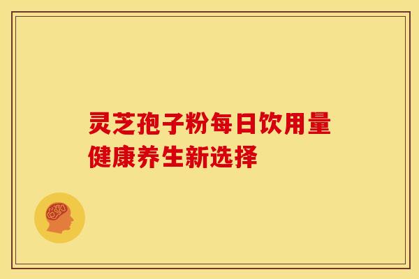 灵芝孢子粉每日饮用量健康养生新选择