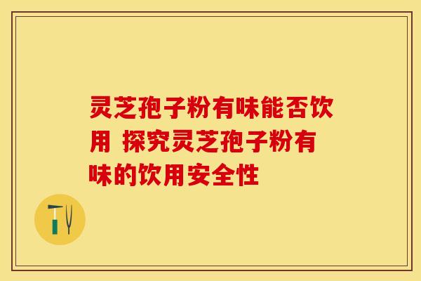灵芝孢子粉有味能否饮用 探究灵芝孢子粉有味的饮用安全性