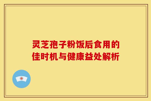 灵芝孢子粉饭后食用的佳时机与健康益处解析