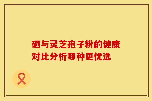 硒与灵芝孢子粉的健康对比分析哪种更优选
