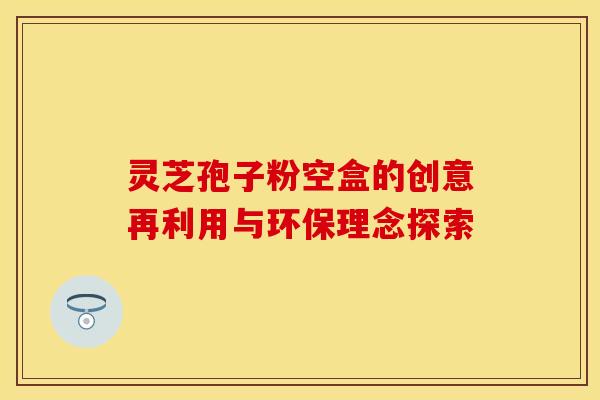 灵芝孢子粉空盒的创意再利用与环保理念探索