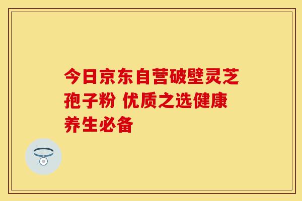 今日京东自营破壁灵芝孢子粉 优质之选健康养生必备
