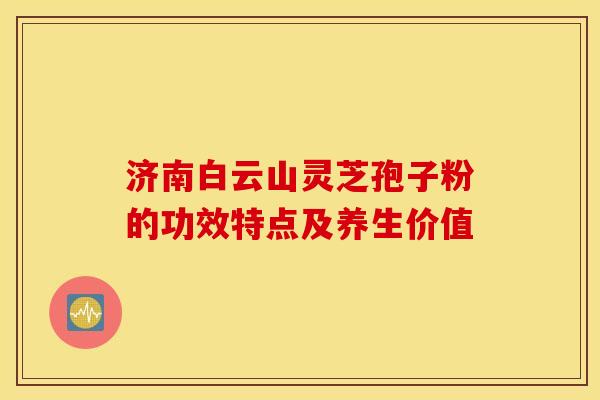 济南白云山灵芝孢子粉的功效特点及养生价值