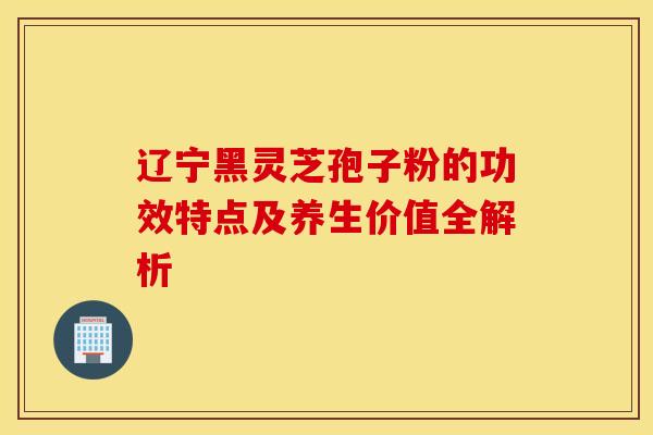 辽宁黑灵芝孢子粉的功效特点及养生价值全解析