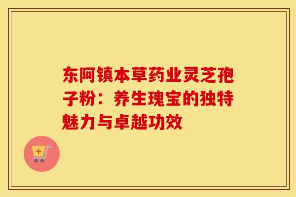 东阿镇本草药业灵芝孢子粉：养生瑰宝的独特魅力与卓越功效