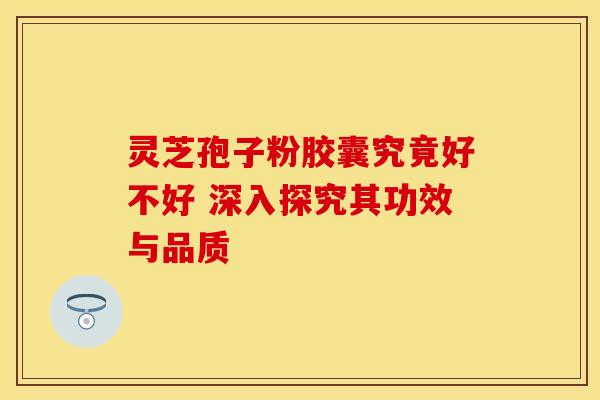 灵芝孢子粉胶囊究竟好不好 深入探究其功效与品质