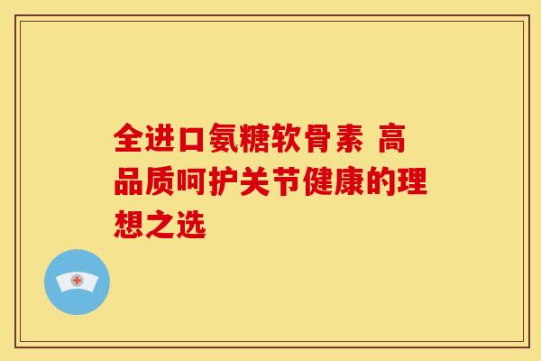 全进口氨糖软骨素 高品质呵护关节健康的理想之选 全进口氨糖软骨素 高品质呵护关节健康的理想之选