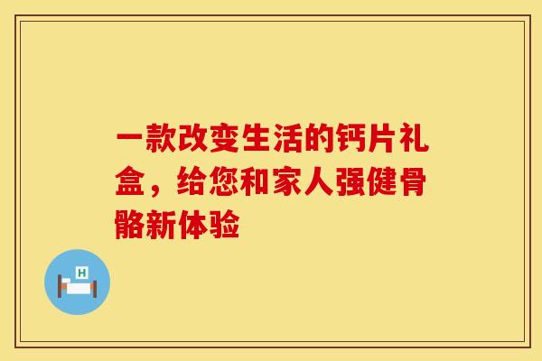 一款改变生活的钙片礼盒，给您和家人强健骨骼新体验