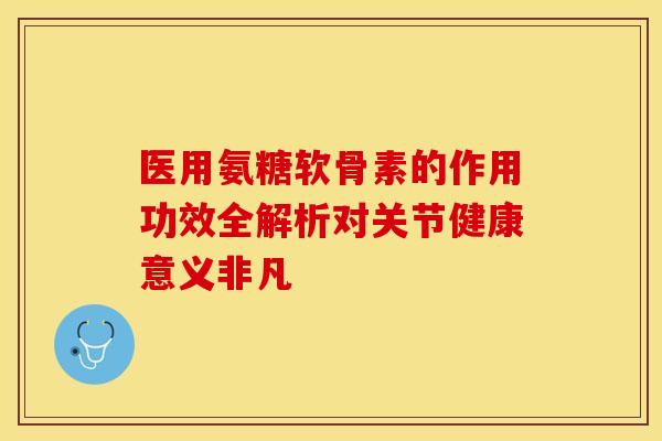 医用氨糖软骨素的作用功效全解析对关节健康意义非凡